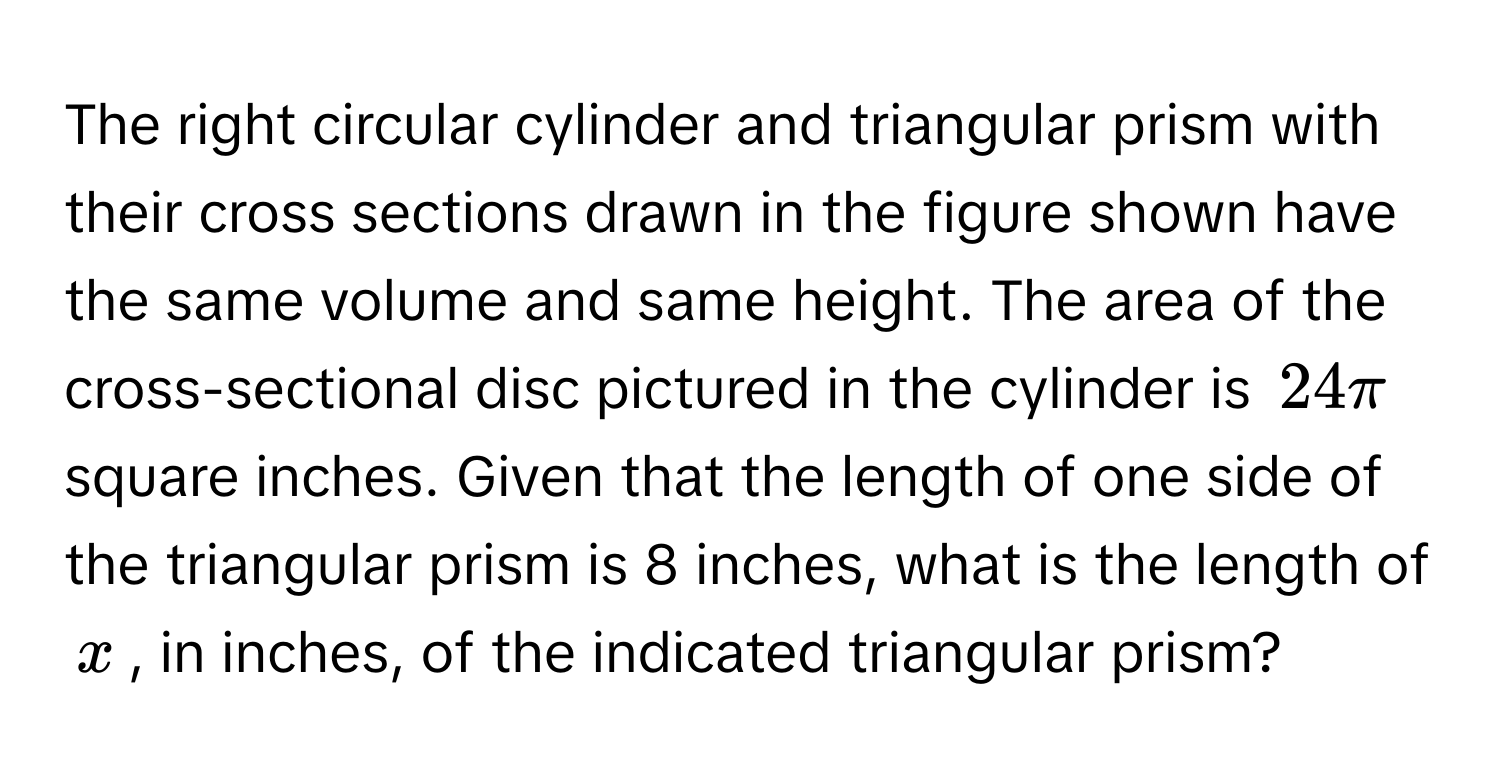 The right circular cylinder and triangular prism with their cross sections drawn in the figure shown have the same volume and same height. The area of the cross-sectional disc pictured in the cylinder is $24π$ square inches. Given that the length of one side of the triangular prism is 8 inches, what is the length of $x$, in inches, of the indicated triangular prism?