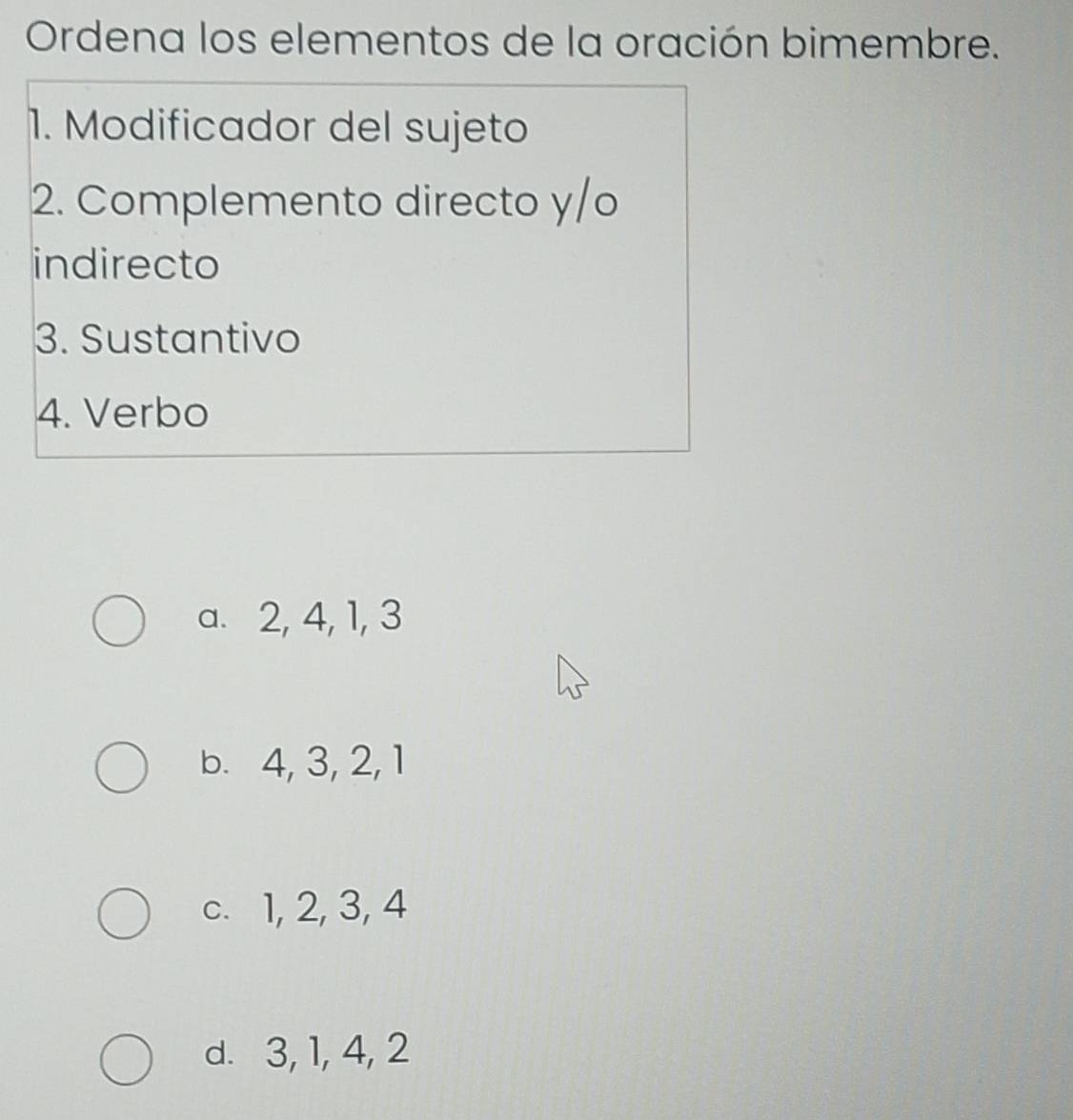 Ordena los elementos de la oración bimembre.
1. Modificador del sujeto
2. Complemento directo y/o
indirecto
3. Sustantivo
4. Verbo
a. 2, 4, 1, 3
b. 4, 3, 2, 1
c. 1, 2, 3, 4
d. 3, 1, 4, 2