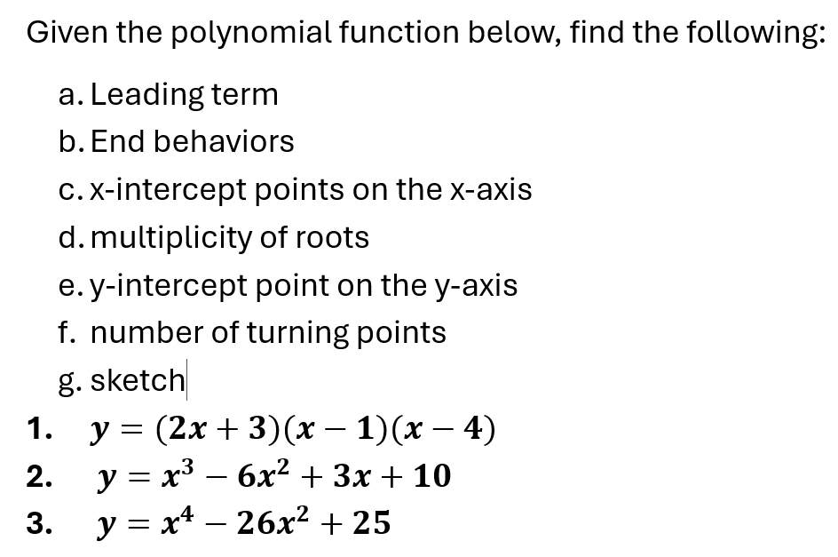 Given the polynomial function below, find the following:
a. Leading term
b.End behaviors
c. x-intercept points on the x-axis
d. multiplicity of roots
e. y-intercept point on the y-axis
f. number of turning points
g. sketch
1. y=(2x+3)(x-1)(x-4)
2. y=x^3-6x^2+3x+10
3. y=x^4-26x^2+25