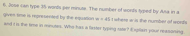 Jose can type 35 words per minute. The number of words typed by Ana in a 
given time is represented by the equation w=45 t where w is the number of words 
and t is the time in minutes. Who has a faster typing rate? Explain your reasoning.