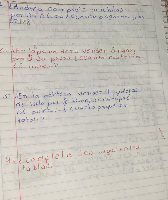 1: CAndrea compro2 mochilas 
porJL56. oodcuanto pagaron eor
8? 128
2. : dEn làpana deria venden 5 panes 
poro 30 pesos dcuanto costaron
2S panes.? 
3: dEn la paleteria vendena palefas 
de hielo pos 5 13. 00,Si compre
56 paletas. i cuanto pague en 
total. ? 
Hoi completa las siguientes 
ta blas,