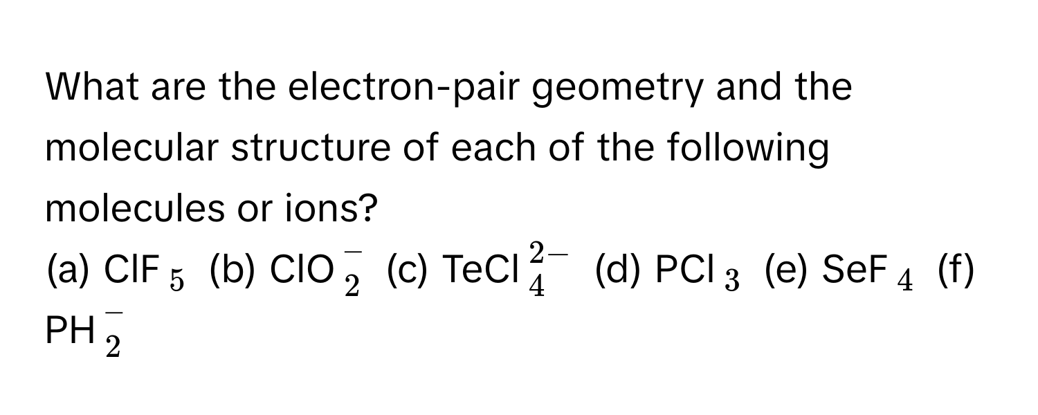 What are the electron-pair geometry and the molecular structure of each of the following molecules or ions?
(a) ClF$_5$ (b) ClO$_2^(-$ (c) TeCl$_4^2-)$ (d) PCl$_3$ (e) SeF$_4$ (f) PH$_2^-$