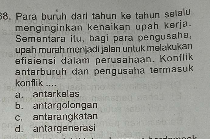 Para burüh dari tahun ke tahun selalu
menginginkan kenaikan upah kerja.
Sementara itu, bagi para pengusaha,
upah murah menjadi jalan untuk melakukan
efisiensi dalam perusahaan. Konflik
antarburuh dan pengusaha termasuk
konflik ....
a. antarkelas
b. antargolongan
c. antarangkatan
d. antargenerasi