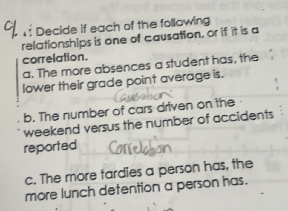 Decide if each of the following 
relationships is one of causation, or if it is a 
correlation. 
a. The more absences a student has, the 
lower their grade point average is. 
b. The number of cars driven on the 
weekend versus the number of accidents 
reported 
c. The more tardies a person has, the 
more lunch detention a person has.