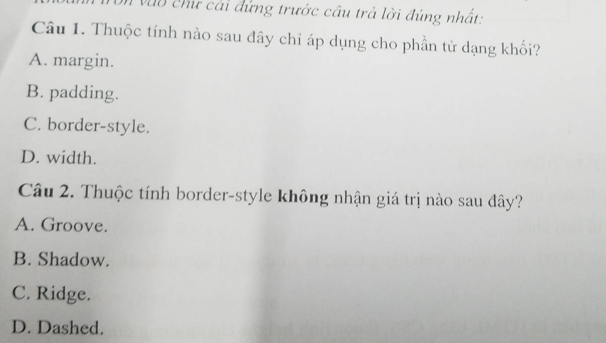 vào chư cải đứng trước cầu trả lời đúng nhất:
Câu 1. Thuộc tính nào sau đây chỉ áp dụng cho phần tử dạng khối?
A. margin.
B. padding.
C. border-style.
D. width.
Câu 2. Thuộc tính border-style không nhận giá trị nào sau đây?
A. Groove.
B. Shadow.
C. Ridge.
D. Dashed.