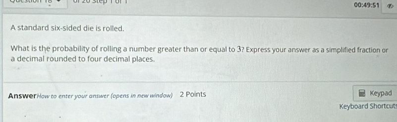 6f 1 
00:49:51 ⑨ 
A standard six-sided die is rolled. 
What is the probability of rolling a number greater than or equal to 3? Express your answer as a simplified fraction or 
a decimal rounded to four decimal places. 
AnswerHow to enter your answer (opens in new window) 2 Points Keypad 
Keyboard Shortcut