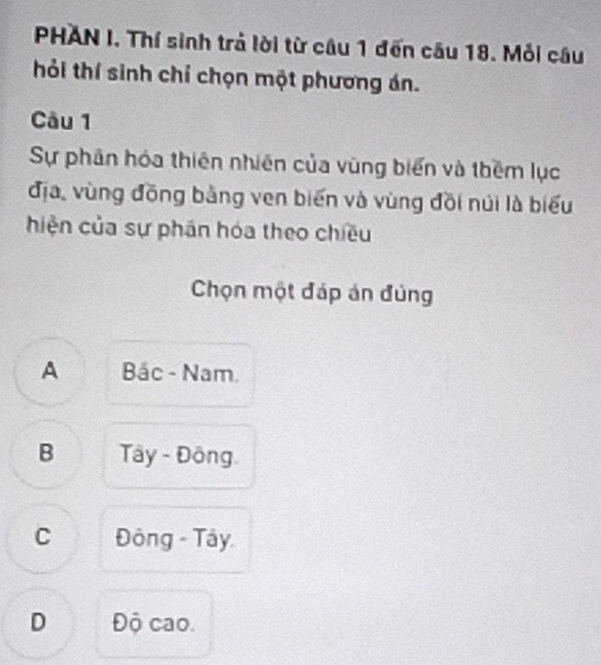 PHAN I. Thí sinh trả lời từ câu 1 đến câu 18. Mỗi câu
hỏi thí sinh chỉ chọn một phương án.
Câu 1
Sự phân hóa thiên nhiên của vùng biển và thêm lục
địa, vùng đồng bằng ven biến và vùng đồi núi là biểu
hiện của sự phán hóa theo chiều
Chọn một đáp án đủng
A Bắc - Nam.
B Tây - Đông
C Đông - Tây.
D Độ cao.