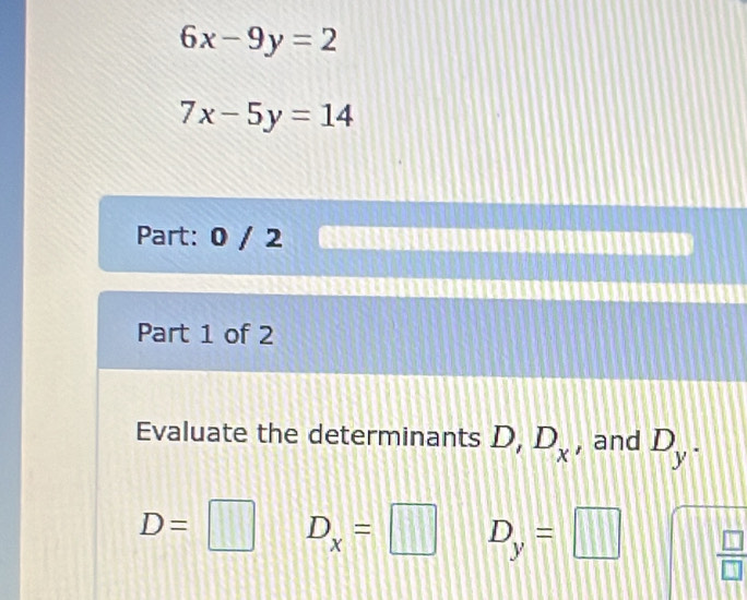 6x-9y=2
7x-5y=14
Part: 0 / 2 a 
Part 1 of 2 
Evaluate the determinants D, D_x , and D_y.
D= □ D_x=□ D_y=□  □ /□  