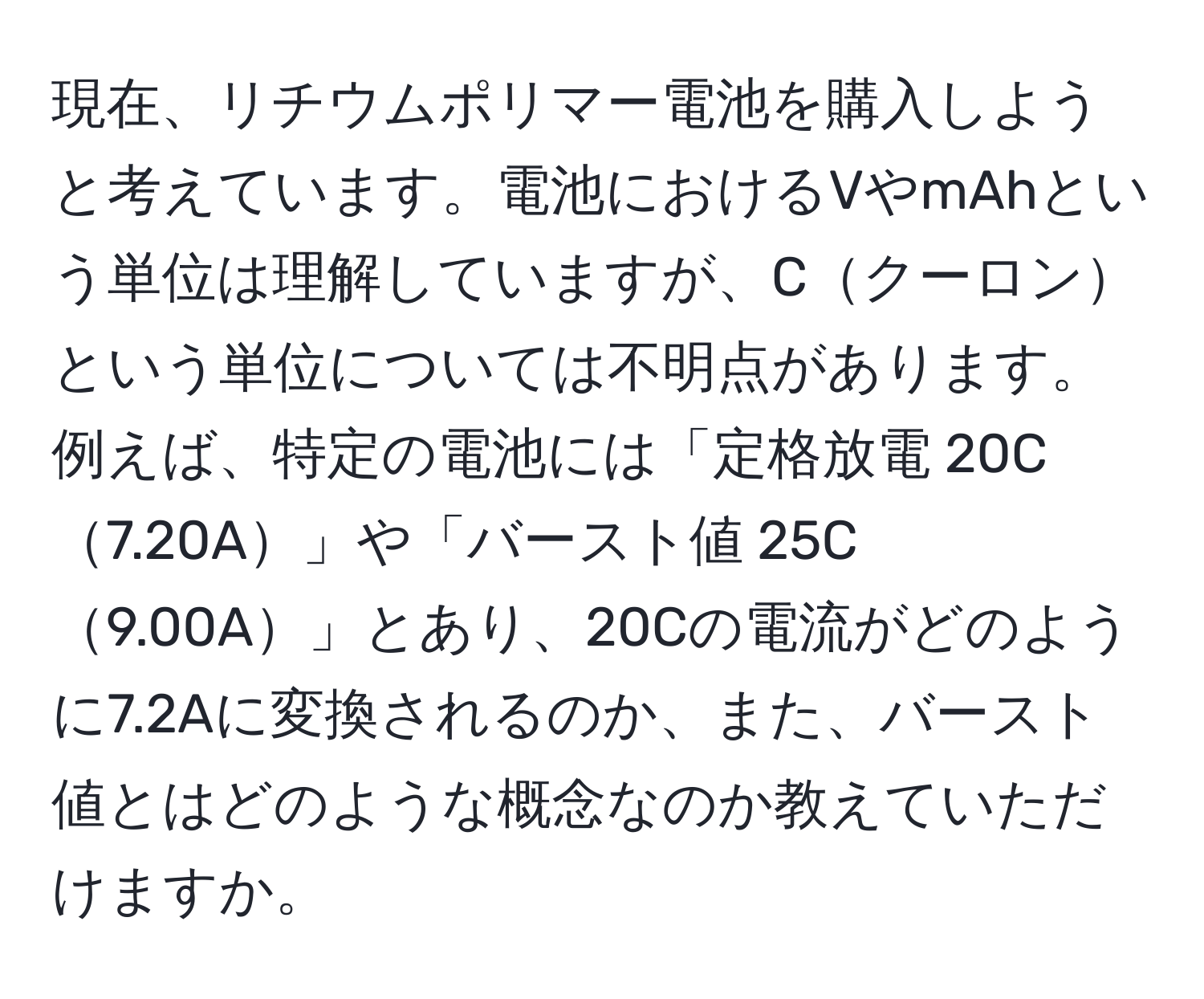 現在、リチウムポリマー電池を購入しようと考えています。電池におけるVやmAhという単位は理解していますが、Cクーロンという単位については不明点があります。例えば、特定の電池には「定格放電 20C7.20A」や「バースト値 25C9.00A」とあり、20Cの電流がどのように7.2Aに変換されるのか、また、バースト値とはどのような概念なのか教えていただけますか。