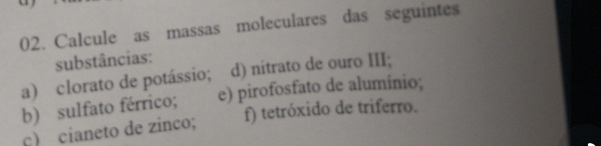 Calcule as massas moleculares das seguintes 
substâncias: 
a) clorato de potássio; d) nitrato de ouro III; 
b) sulfato férrico; e) pirofosfato de alumínio; 
c) cianeto de zinco; f) tetróxido de triferro.