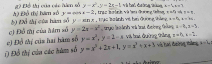 Đồ thị của các hàm số y=x^3, y=2x-1 và hai đường thắng x=1, x=2. 
h) Đồ thị hàm số y=cos x-2 , trục hoành và hai đường thắng x=0 và x=π. 
b) Đồ thị của hàm số y=sin x , trục hoành và hai đường thằng x=0, x=3π. 
c) Đồ thị của hàm số y=2x-x^2 , trục hoành và hai đường thằng x=0, x=3. 
e) Đồ thị của hai hàm số y=x^2, y=2-x và hai đường thắng x=0, x=2. 
i) Đồ thị của các hàm số y=x^3+2x+1, y=x^3+x+3 và hai đường thắng x=1,