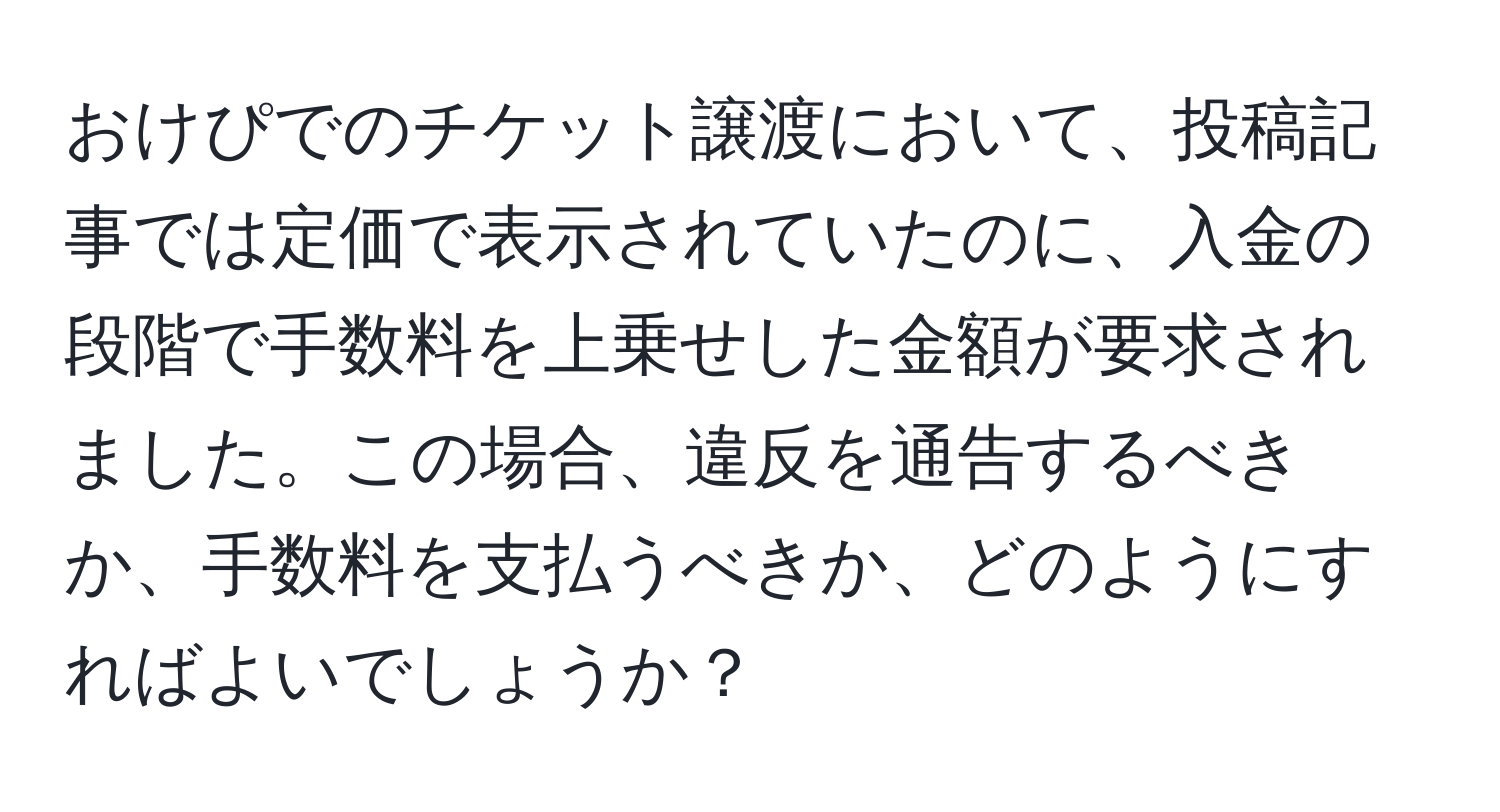 おけぴでのチケット譲渡において、投稿記事では定価で表示されていたのに、入金の段階で手数料を上乗せした金額が要求されました。この場合、違反を通告するべきか、手数料を支払うべきか、どのようにすればよいでしょうか？