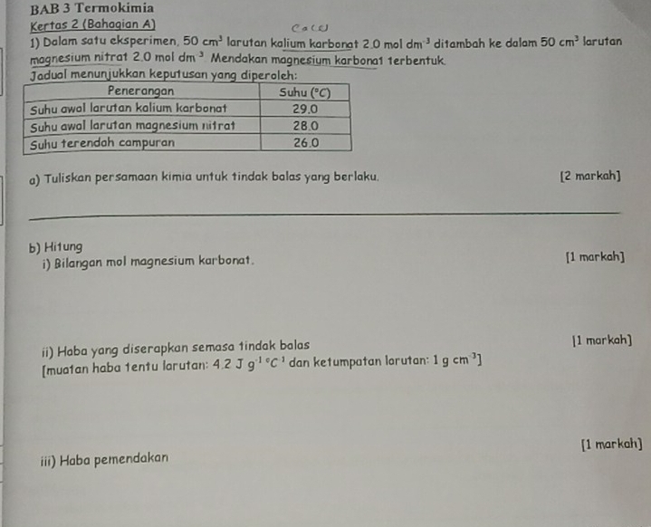 BAB 3 Termokimia
Kertas 2 (Bahagian A)
1) Dalam satu eksperimen. 50cm^3 larutan kalium karbonat 2.0moldm^(-3) ditambah ke dalam 50cm^3 larutan
magnesium nitrat 2.0moldm^(-3) Mendakan magnesium karbona1 1erbentuk
Jadual menunjukkan keputusan yang diperoleh:
a) Tuliskan persamaan kimia untuk tindak balas yang berlaku. [2 markah]
_
b) Hitung
i) Bilangan mol magnesium karbonat. [1 markah]
ii) Haba yang diserapkan semasa tindak balas [1 markah]
[muatan haba tentu larutan: 4.2Jg^(-1circ)C^(-1) dan ketumpatan larutan: 1gcm^(-3)]
iii) Haba pemendakan [1 markah]