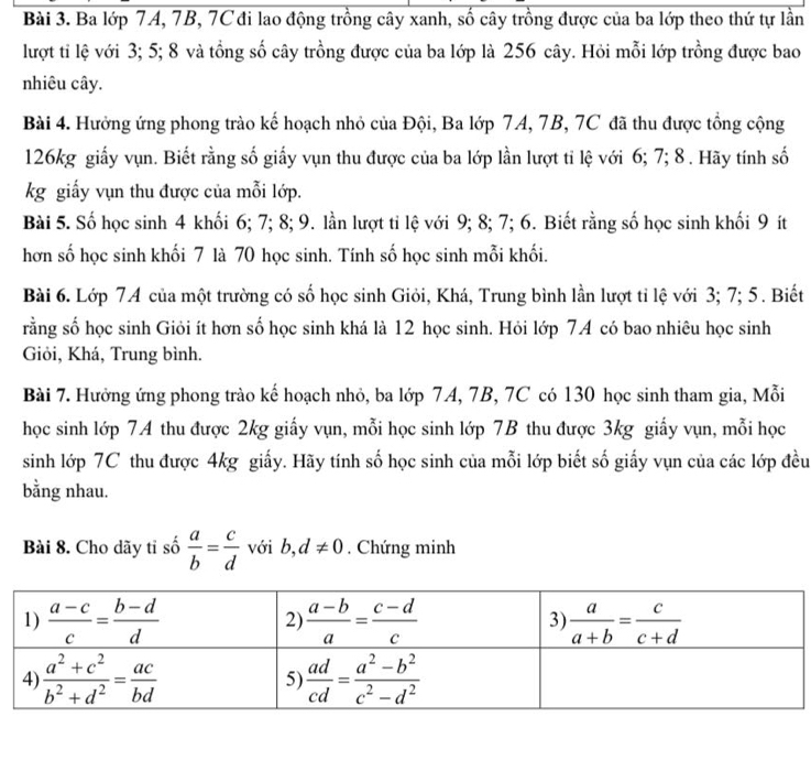 Ba lớp 7A, 7B, 7C đi lao động trồng cây xanh, số cây trồng được của ba lớp theo thứ tự lần
lượt tỉ lệ với 3; 5; 8 và tổng số cây trồng được của ba lớp là 256 cây. Hỏi mỗi lớp trồng được bao
nhiêu cây.
Bài 4. Hưởng ứng phong trào kế hoạch nhỏ của Đội, Ba lớp 7A, 7B, 7C đã thu được tổng cộng
126kg giấy vụn. Biết rằng số giấy vụn thu được của ba lớp lần lượt tỉ lệ với 6; 7; 8 . Hãy tính số
kg giấy vụn thu được của mỗi lớp.
Bài 5. Số học sinh 4 khối 6; 7; 8; 9. lần lượt tỉ lệ với 9; 8; 7; 6. Biết rằng số học sinh khối 9 ít
hơn số học sinh khối 7 là 70 học sinh. Tính số học sinh mỗi khối.
Bài 6. Lớp 74 của một trường có số học sinh Giỏi, Khá, Trung bình lần lượt tỉ lệ với 3; 7; 5. Biết
rằng số học sinh Giỏi ít hơn số học sinh khá là 12 học sinh. Hỏi lớp 74 có bao nhiêu học sinh
Giỏi, Khá, Trung bình.
Bài 7. Hưởng ứng phong trào kế hoạch nhỏ, ba lớp 7A, 7B, 7C có 130 học sinh tham gia, Mỗi
học sinh lớp 7A thu được 2kg giấy vụn, mỗi học sinh lớp 7B thu được 3kg giấy vụn, mỗi học
sinh lớp 7C thu được 4kg giấy. Hãy tính số học sinh của mỗi lớp biết số giấy vụn của các lớp đều
bằng nhau.
Bài 8. Cho dãy tỉ số  a/b = c/d  với b,d!= 0. Chứng minh