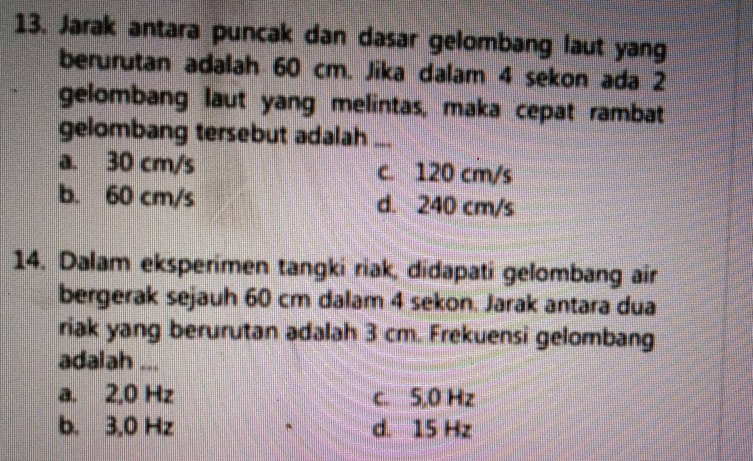 Jarak antara puncak dan dasar gelombang laut yang
berurutan adalah 60 cm. Jika dalam 4 sekon ada 2
gelombang laut yang melintas, maka cepat rambat
gelombang tersebut adalah_
a. 30 cm/s c. 120 cm/s
b. 60 cm/s d. 240 cm/s
14. Dalam eksperimen tangki riak, didapati gelombang air
bergerak sejauh 60 cm dalam 4 sekon. Jarak antara dua
riak yang berurutan adalah 3 cm. Frekuensi gelombang
adalah ...
a. 2,0 Hz c. 5,0 Hz
b. 3,0 Hz d. 15 Hz