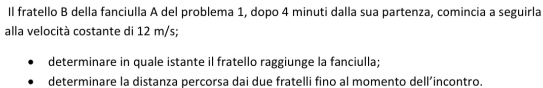 Il fratello B della fanciulla A del problema 1, dopo 4 minuti dalla sua partenza, comincia a seguirla 
alla velocità costante di 12 m/s; 
determinare in quale istante il fratello raggiunge la fanciulla; 
determinare la distanza percorsa dai due fratelli fino al momento dell’incontro.