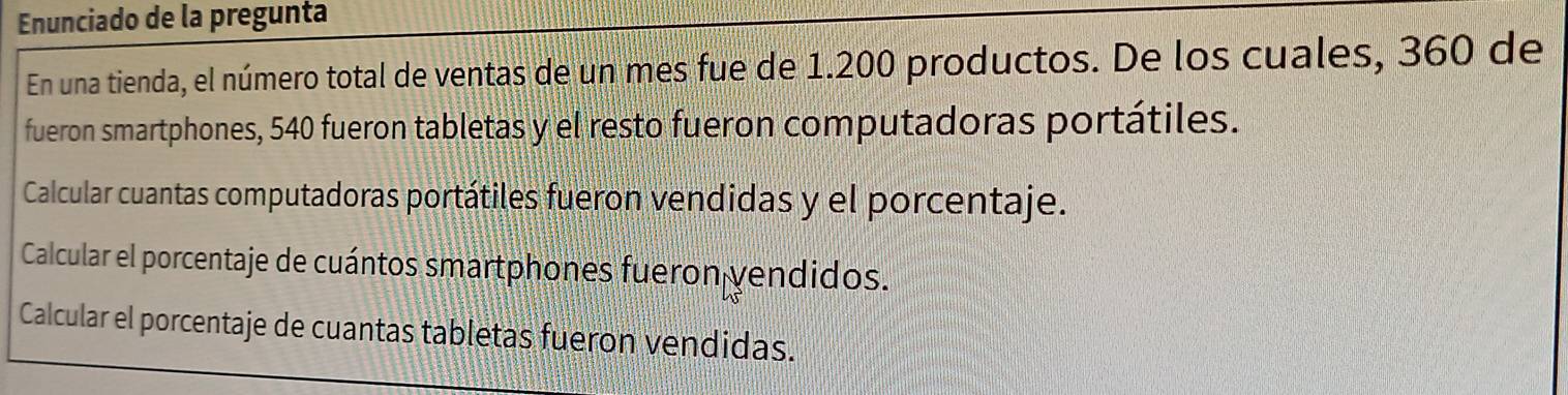 Enunciado de la pregunta 
En una tienda, el número total de ventas de un mes fue de 1.200 productos. De los cuales, 360 de 
fueron smartphones, 540 fueron tabletas y el resto fueron computadoras portátiles. 
Calcular cuantas computadoras portátiles fueron vendidas y el porcentaje. 
Calcular el porcentaje de cuántos smartphones fueron yendidos. 
Calcular el porcentaje de cuantas tabletas fueron vendidas.