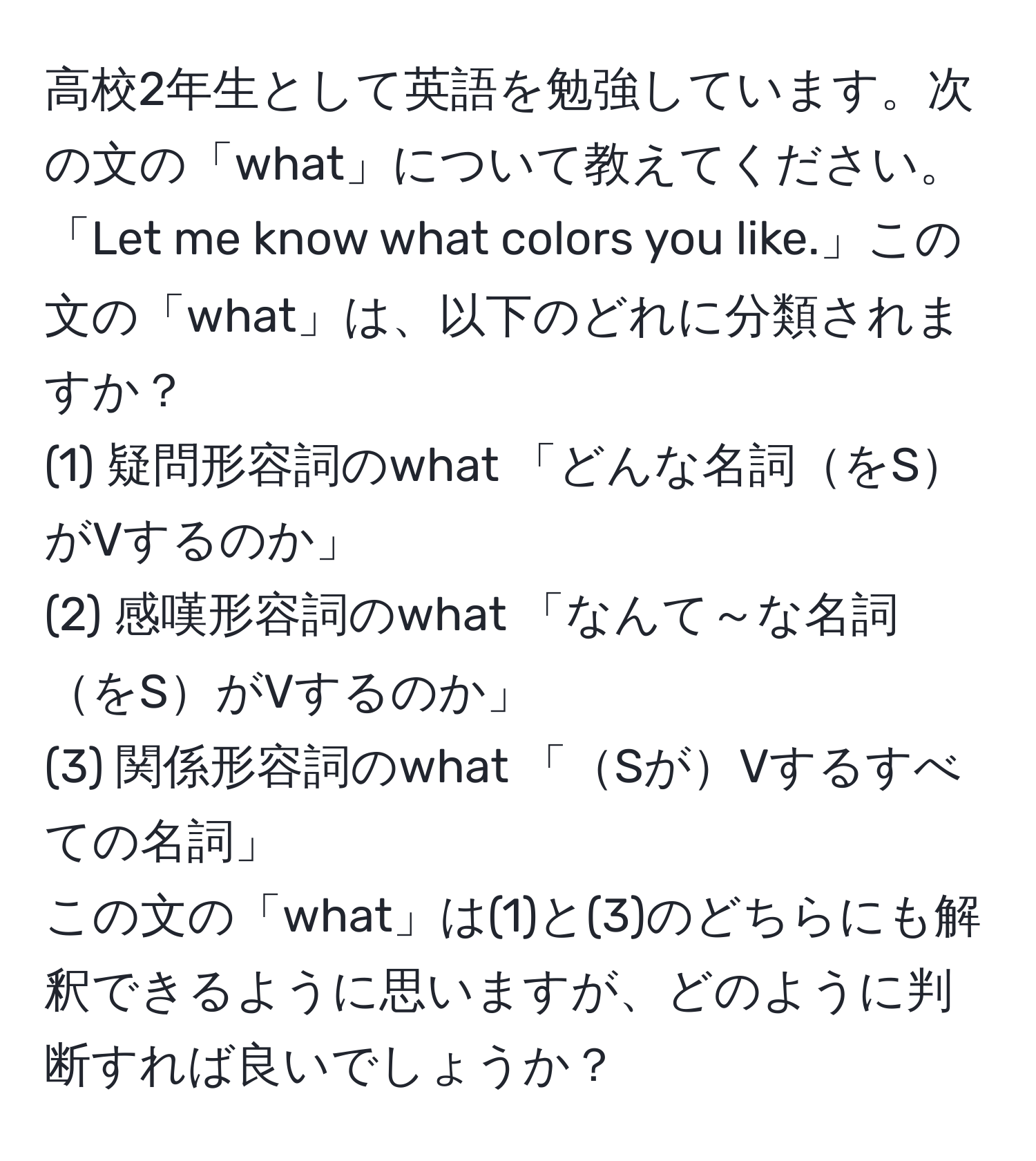 高校2年生として英語を勉強しています。次の文の「what」について教えてください。「Let me know what colors you like.」この文の「what」は、以下のどれに分類されますか？  
(1) 疑問形容詞のwhat 「どんな名詞をSがVするのか」  
(2) 感嘆形容詞のwhat 「なんて～な名詞をSがVするのか」  
(3) 関係形容詞のwhat 「SがVするすべての名詞」  
この文の「what」は(1)と(3)のどちらにも解釈できるように思いますが、どのように判断すれば良いでしょうか？