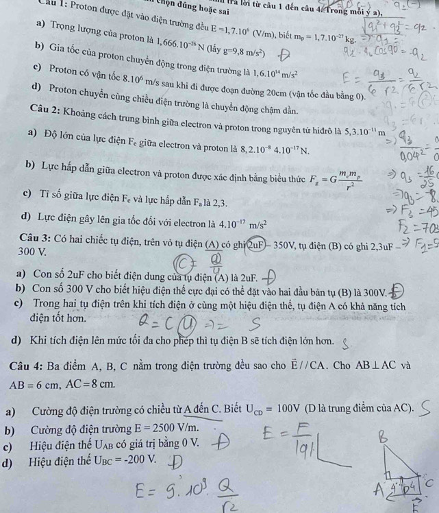 đ Chọn đúng hoặc sai
I tra lời từ câu 1 đến câu 4. Trong mỗi ý a),
Cầu 1: Proton được đặt vào điện trường đều E=1,7.10^6(V/m) ), biết m_p=1,7.10^(-27)kg.
a) Trọng lượng của proton là 1,666.10^(-26)N (lấy g=9,8m/s^2)
b) Gia tốc của proton chuyền động trong điện trường là 1,6.10^(14)m/s^2
c) Proton có vận tốc 8.10^6m/s Es sau khi đi được đoạn đường 20cm (vận tốc đầu bằng 0).
d) Proton chuyền cùng chiều điện trường là chuyển động chậm dần.
Câu 2: Khoảng cách trung bình giữa electron và proton trong nguyên tử hiđrô là 5,3.10^(-11)m
a) Độ lớn của lực điện F_e giữa electron và proton là 8,2.10^(-8)4.10^(-17)N.
b) Lực hấp dẫn giữa electron và proton được xác định bằng biểu thức F_g=Gfrac m_em_pr^2
c) Tỉ số giữa lực điện F_c và lực hấp dẫn F_a là 2,3.
d) Lực điện gây lên gia tốc đối với electron là 4.10^(-17)m/s^2
Câu 3: Có hai chiếc tụ điện, trên vỏ tụ điện (A) có ghi QuF - 350V, tụ điện (B) có ghi 2,3uF
300 V.
a) Con số 2uF cho biết điện dung của tụ điện (A) là 2uF.
b) Con số 300 V cho biết hiệu điện thế cực đại có thể đặt vào hai đầu bản tụ (B) là 300V.
c) Trong hai tụ điện trên khi tích điện ở cùng một hiệu điện thế, tụ điện A có khả năng tích
điện tốt hơn.
d) Khi tích điện lên mức tối đa cho phép thì tụ điện B sẽ tích điện lớn hơn.
Câu 4: Ba điểm A, B, C nằm trong điện trường đều sao cho vector E//CA. Cho AB⊥ AC và
AB=6cm,AC=8cm.
a) Cường độ điện trường có chiều từ A đến C. Biết U_CD=100V (D là trung điểm của AC)
b) Cường độ điện trường E=2500V/m.
c) Hiệu điện thể U_AB có giá trị bằng 0 V.
d) Hiệu điện thế U_BC=-200V.