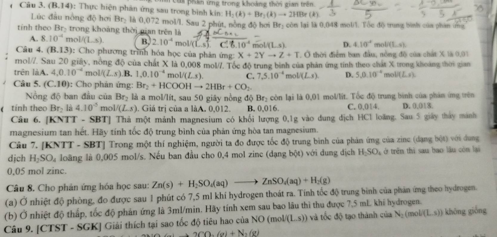 Uìh của phan ứng trong khoảng thời gian trên.
(  Câu 3. (B.14): Thực hiện phản ứng sau trong bình kín: H_2(k)+Br_2(k)to 2HBr (k
Lúc đầu nồng độ hơi Br_2 là 0,072 mol/l. Sau 2 phút, nồng độ hơi Br_2 còn lại là 0,048 mol/l. Tốc độ trung bình của phân ứng
tính theo Br_2 trong khoảng thời gian trên là
A. 8.10^(-4) mol/(L.S). B. 2.10^(-4) mol/(L.s).C.% .10^(-4) overline mol/(L.s).
D. 4.10^(-1) _101/(L_2.s).
Câu 4. (B.13) : Cho phương trình hóa học của phản ứng: X+2Yto Z+T , Ở thời điểm ban đầu, nồng độ của chất X là 0,01
mol//. Sau 20 giây, nổng độ của chất X là 0,008 mol//. Tốc độ trung bình của phản ứng tính theo chất X trong khoảng thời gian
trên làA. 4,0.10^(-4)mol/(L.s) .B. 1,0.10^(-4)mol/(L.s). C. 7,5.10^(-4) mo V(L.s). D. 5.0.10^(-4) mol/(L,s).
Câu 5. (C.10): Cho phản ứng: Br_2+HCOOHto 2HBr+CO_2.
Nồng độ ban đầu của Br_2 là a mol/lít, sau 50 giây nồng độ Br_2 còn lại là 0,01 mol/lít. Tốc độ trung bình của phản ứng trên
( tính theo Br_2 là 4.10^(-5) m O1/(L.s). Giá trị của a làA. 0,012. B. 0,016. C. 0,014. D. 0,018.
Câu 6. [KNTT - SBT] Thả một mảnh magnesium có khối lượng 0,1g vào dung dịch HCl loãng. Sau 5 giảy thảy manh
magnesium tan hết. Hãy tính tốc độ trung bình của phản ứng hòa tan magnesium.
Câu 7. [KNTT - SBT] Trong một thí nghiệm, người ta đo được tốc độ trung bình của phản ứng của zinc (dạng b6t) với dung
dịch H_2SO_4 loãng là 0,005 mol/s. Nếu ban đầu cho 0,4 mol zinc (dạng bhat Qt) với dung dịch H_2SO_4 ở trên thì sau bao lâu còn lại
0,05 mol zinc.
Câu 8. Cho phản ứng hóa học sau: Zn(s)+H_2SO_4(aq)to ZnSO_4(aq)+H_2(g)
(a) Ở nhiệt độ phòng, đo được sau 1 phút có 7,5 ml khí hydrogen thoát ra. Tính tốc độ trung bình của phản ứng theo hydrogen.
(b) Ở nhiệt độ thấp, tốc độ phản ứng là 3ml/min. Hãy tính xem sau bao lâu thì thu được 7,5 mL khí hydrogen.
Câu 9. [CTST - SGK] Giải thích tại sao tốc độ tiêu hao của NO (mo L /(L.s)) và tốc độ tạo thành của N_2(mol/(L.s)) không giống
2CO_2(g)+N_2(g)