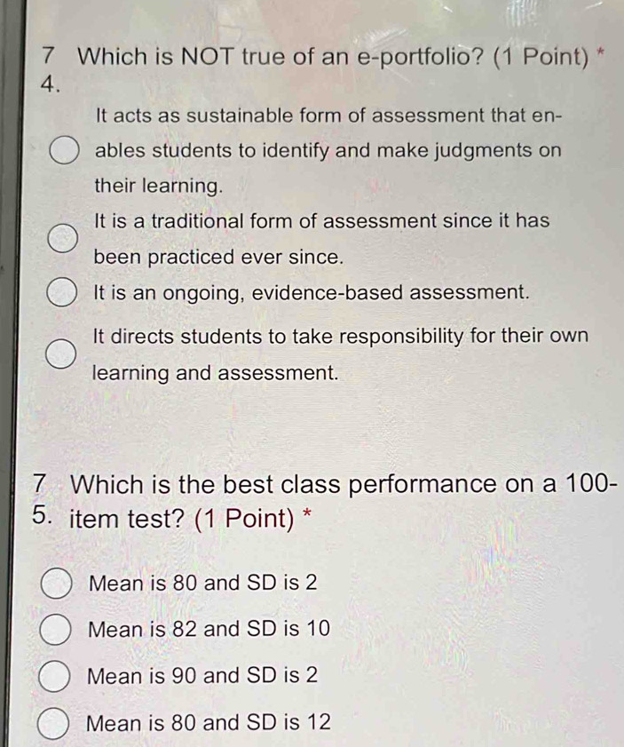 Which is NOT true of an e-portfolio? (1 Point) *
4.
It acts as sustainable form of assessment that en-
ables students to identify and make judgments on
their learning.
It is a traditional form of assessment since it has
been practiced ever since.
It is an ongoing, evidence-based assessment.
It directs students to take responsibility for their own
learning and assessment.
7 Which is the best class performance on a 100 -
5. item test? (1 Point) *
Mean is 80 and SD is 2
Mean is 82 and SD is 10
Mean is 90 and SD is 2
Mean is 80 and SD is 12