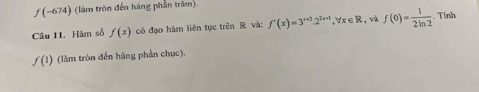 f(-674) (làm tròn đến hàng phần trăm). 
Câu 11. Hàm số f(x) có đạo hàm liên tục trên R và: f'(x)=3^(x+2). 2^(2x+1), forall x∈ R , và f(0)= 1/2ln 2 . Tính
f(1) (làm tròn đến hàng phần chục).