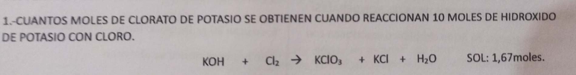 1.-CUANTOS MOLES DE CLORATO DE POTASIO SE OBTIENEN CUANDO REACCIONAN 10 MOLES DE HIDROXIDO 
DE POTASIO CON CLORO.
KOH+Cl_2to KClO_3+KCl+H_2O SC L: 1,67moles.