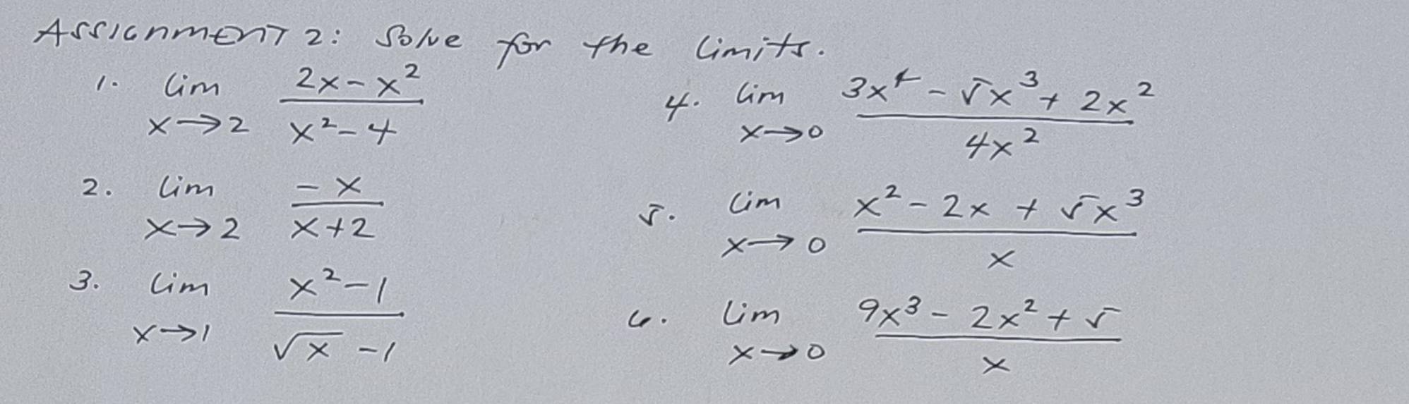 Assicnment 2: Solve for the limits. 
1. limlimits _xto 2 (2x-x^2)/x^2-4 
4. limlimits _xto 0 (3x^4-sqrt(x^3)+2x^2)/4x^2 
2. limlimits _xto 2 (-x)/x+2 
J. limlimits _xto 0 (x^2-2x+5x^3)/x 
3. limlimits _xto 1 (x^2-1)/sqrt(x)-1 
Ce.
limlimits _xto 0 (9x^3-2x^2+5)/x 