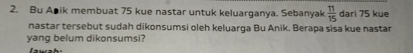 Bu Apik membuat 75 kue nastar untuk keluarganya. Sebanyak  11/15  dari 75 kue 
nastar tersebut sudah dikonsumsi oleh keluarga Bu Anik. Berapa sisa kue nastar 
yang belum dikonsumsi?