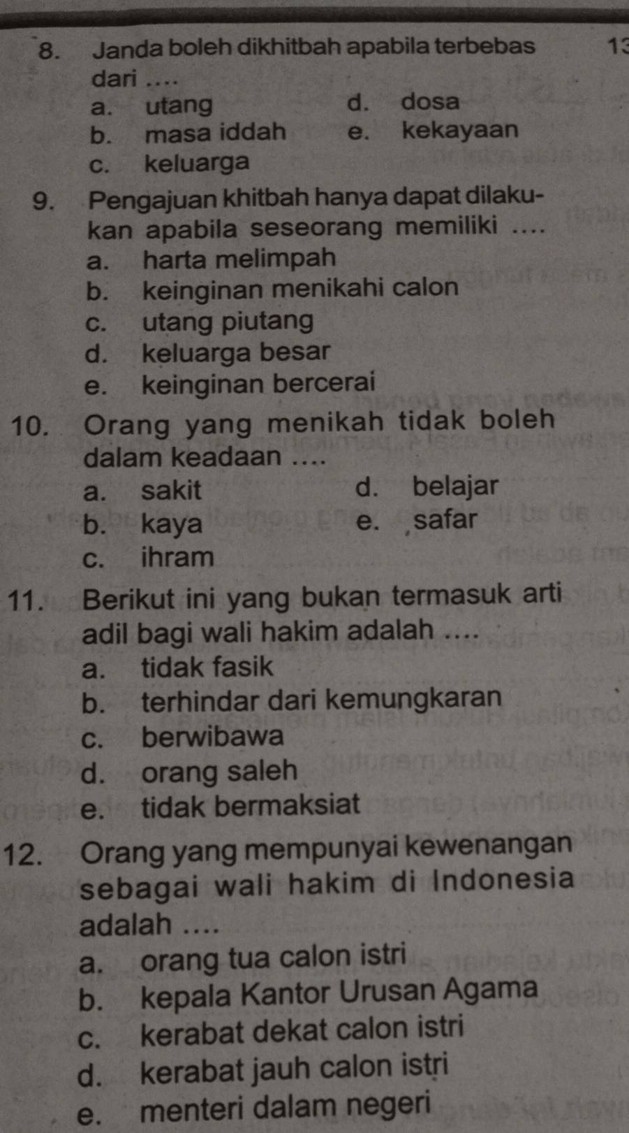 Janda boleh dikhitbah apabila terbebas 13
dari ....
a. utang d. dosa
b. masa iddah e. kekayaan
c. keluarga
9. Pengajuan khitbah hanya dapat dilaku-
kan apabila seseorang memiliki ....
a. harta melimpah
b. keinginan menikahi calon
c. utang piutang
d. keluarga besar
e. keinginan bercerai
10. Orang yang menikah tidak boleh
dalam keadaan ....
a. sakit d. belajar
b. kaya e. safar
c. ihram
11. Berikut ini yang bukan termasuk arti
adil bagi wali hakim adalah ....
a. tidak fasik
b. terhindar dari kemungkaran
c. berwibawa
d. orang saleh
e. tidak bermaksiat
12. Orang yang mempunyai kewenangan
sebagai wali hakim di Indonesia
adalah ....
a. orang tua calon istri
b. kepala Kantor Urusan Agama
c. kerabat dekat calon istri
d. kerabat jauh calon istri
e. menteri dalam negeri