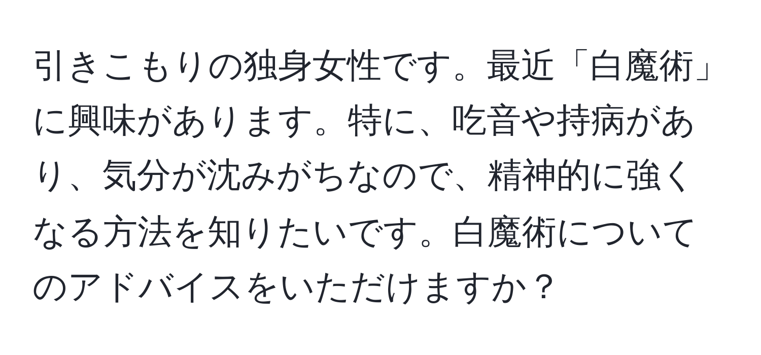 引きこもりの独身女性です。最近「白魔術」に興味があります。特に、吃音や持病があり、気分が沈みがちなので、精神的に強くなる方法を知りたいです。白魔術についてのアドバイスをいただけますか？