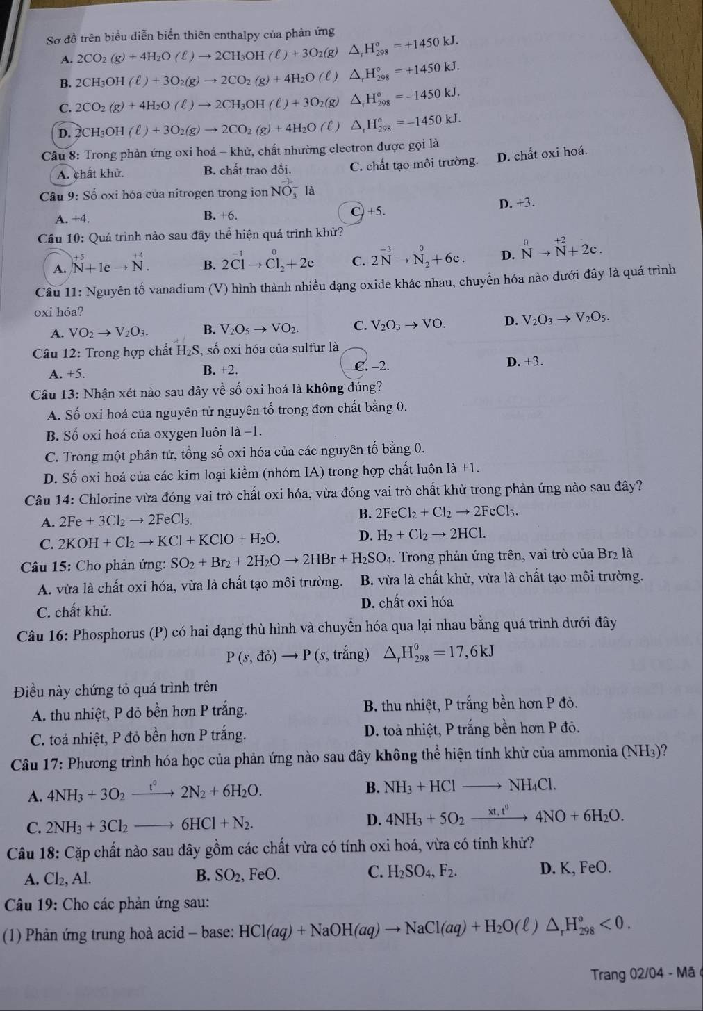 Sơ đồ trên biểu diễn biến thiên enthalpy của phản ứng
A. 2CO_2(g)+4H_2O(ell )to 2CH_3OH(ell )+3O_2(g)△ _rH_(298)°=+1450kJ.
B. 2CH_3OH(ell )+3O_2(g)to 2CO_2(g)+4H_2O(ell )△ _rH_(298)°=+1450kJ.
C. 2CO_2(g)+4H_2O(ell )to 2CH_3OH(ell )+3O_2(g) △ _rH_(298)°=-1450kJ.
D. 2CH_3OH(ell )+3O_2(g)to 2CO_2(g)+4H_2O(ell )△ _rH_(298)°=-1450kJ.
Câu 8: Trong phản ứng oxi hoá - khử, chất nhường electron được gọi là
A. chất khử. B. chất trao đổi. C. chất tạo môi trường. D. chất oxi hoá.
Câu 9: Số oxi hóa của nitrogen trong ion NO_3^(-la
A. +4. B. +6. c)+5. D. +3.
Câu 10: Quá trình nào sau đây thể hiện quá trình khử?
A. beginarray)r +5 N+1eto N.endarray B. 2^(-1)to Cl_2^(0+2e C. 2N^-3)to N_2^(0+6e. D. N^0)to N^(+2)+2e.
Câu 11: Nguyên tố vanadium (V) hình thành nhiều dạng oxide khác nhau, chuyển hóa nào dưới đây là quá trình
oxi hóa?
A. VO_2to V_2O_3. B. V_2O_5to VO_2. C. V_2O_3to VO. D. V_2O_3to V_2O_5.
Câu 12: Trong hợp chất H₂S, số oxi hóa của sulfur là
A. +5. B. +2. C. −2. D +3.
Câu 13: Nhận xét nào sau đây về số oxi hoá là không đúng?
A. Số oxi hoá của nguyên tử nguyên tố trong đơn chất bằng 0.
B. Số oxi hoá của oxygen luôn là −1.
C. Trong một phân tử, tổng số oxi hóa của các nguyên tố bằng 0.
D. Số oxi hoá của các kim loại kiểm (nhóm IA) trong hợp chất luôn là +1.
Câu 14: Chlorine vừa đóng vai trò chất oxi hóa, vừa đóng vai trò chất khử trong phản ứng nào sau đây?
A. 2Fe+3Cl_2to 2FeCl_3. B. 2FeCl_2+Cl_2to 2FeCl_3.
D.
C. 2KOH+Cl_2to KCl+KClO+H_2O. H_2+Cl_2to 2HCl.
Câu 15: Cho phản ứng: SO_2+Br_2+2H_2Oto 2HBr+H_2SO_4. Trong phản ứng trên, vai trò của Br₂ là
A. vừa là chất oxi hóa, vừa là chất tạo môi trường. B. vừa là chất khử, vừa là chất tạo môi trường.
C. chất khử. D. chất oxi hóa
Câu 16: Phosphorus (P) có hai dạng thù hình và chuyển hóa qua lại nhau bằng quá trình dưới đây
P(s,do)to P(s , trắng) △ _rH_(298)°=17,6kJ
Điều này chứng tỏ quá trình trên
A. thu nhiệt, P đỏ bền hơn P trắng. B. thu nhiệt, P trắng bền hơn P đỏ.
C. toả nhiệt, P đỏ bền hơn P trắng. D. toả nhiệt, P trắng bền hơn P đỏ.
Câu 17: Phương trình hóa học của phản ứng nào sau đây không thể hiện tính khử của ammonia (NH3)?
A. 4NH_3+3O_2xrightarrow t^02N_2+6H_2O.
B. NH_3+HClto NH_4Cl.
C. 2NH_3+3Cl_2to 6HCl+N_2. D. 4NH_3+5O_2xrightarrow xt,t^04NO+6H_2O.
Câu 18: Cặp chất nào sau đây gồm các chất vừa có tính oxi hoá, vừa có tính khử?
A. Cl_2,Al. B. SO_2,FeO. C. H_2SO_4,F_2. D. K, FeO.
*  Câu 19: Cho các phản ứng sau:
(1) Phản ứng trung hoà acid - base: HCl(aq)+NaOH(aq)to NaCl(aq)+H_2O(ell )△ _rH_(298)°<0.
Trang 02/04 - Mã