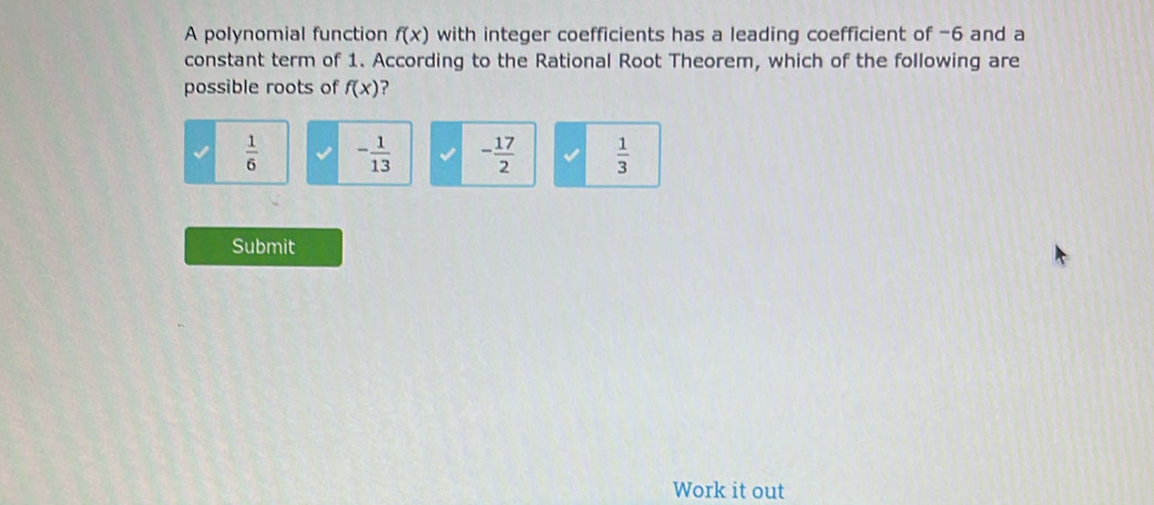 A polynomial function f(x) with integer coefficients has a leading coefficient of -6 and a
constant term of 1. According to the Rational Root Theorem, which of the following are
possible roots of f(x) ?
 1/6  - 1/13  - 17/2   1/3 
Submit
Work it out