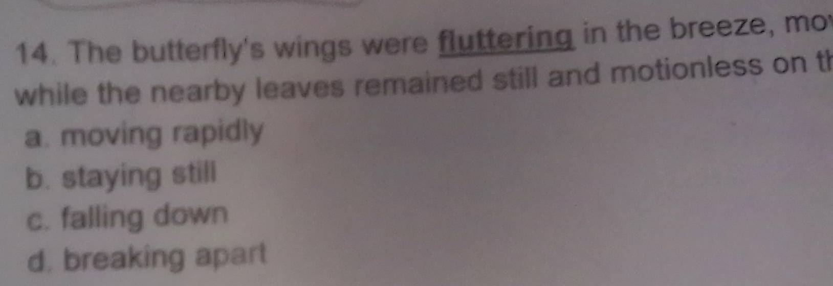 The butterfly's wings were fluttering in the breeze, mo
while the nearby leaves remained still and motionless on th
a. moving rapidly
b. staying still
c. falling down
d. breaking apart