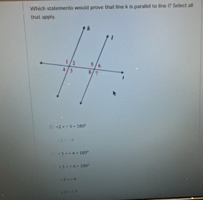 Which statements would prove that line k is parallel to line I? Select all
that apply.
∠ 2+∠ 5=180°
2-6
∠ 1+∠ 4=180°
1+* 6=180°
2x<4</tex>
^ 3x<7</tex>