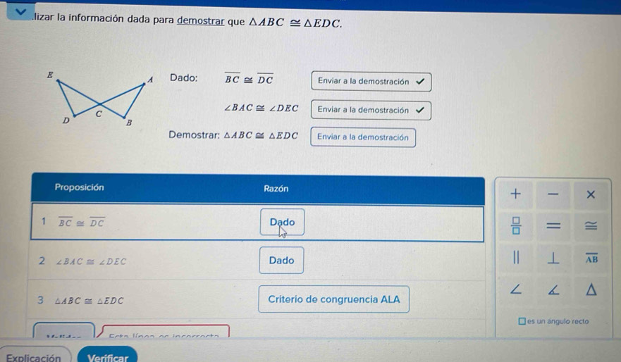 lizar la información dada para demostrar que △ ABC≌ △ EDC. 
E Dado: overline BC≌ overline DC Enviar a la demostración 
A 
C
∠ BAC≌ ∠ DEC Enviar a la demostración 
D B 
Demostrar: △ ABC≌ △ EDC Enviar a la demostración 
Proposición Razón 
+ × 
1 overline BC≌ overline DC Dạdo 
 □ /□   = ≅ 
2 ∠ BAC≌ ∠ DEC Dado ⊥ overline AB
3 △ ABC≌ △ EDC Criterio de congruencia ALA 
B ]es un angulo recto 
Eeta línos e e incorracts 
Explicación Verificar