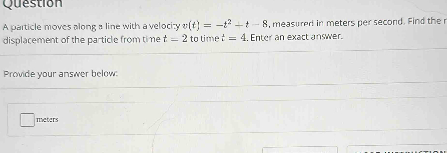 particle moves along a line with a velocity v(t)=-t^2+t-8 , measured in meters per second. Find the r
displacement of the particle from time t=2 to time t=4. Enter an exact answer. 
Provide your answer below:
meters