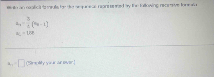 Write an explicit formula for the sequence represented by the following recursive formula.
a_n= 3/4 (a_n-1)
a_1=188
a_n=□ (Simplify your answer.)