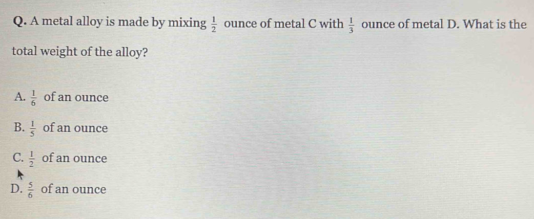 A metal alloy is made by mixing  1/2  ounce of metal C with  1/3  ounce of metal D. What is the
total weight of the alloy?
A.  1/6  of an ounce
B.  1/5  of an ounce
C.  1/2  of an ounce
D.  5/6  of an ounce