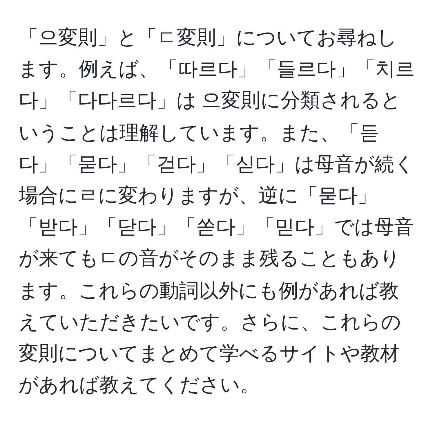 「으変則」と「ㄷ変則」についてお尋ねします。例えば、「따르다」「들르다」「치르다」「다다르다」は 으変則に分類されるということは理解しています。また、「듣다」「묻다」「걷다」「싣다」は母音が続く場合にㄹに変わりますが、逆に「묻다」「받다」「닫다」「쏟다」「믿다」では母音が来てもㄷの音がそのまま残ることもあります。これらの動詞以外にも例があれば教えていただきたいです。さらに、これらの変則についてまとめて学べるサイトや教材があれば教えてください。