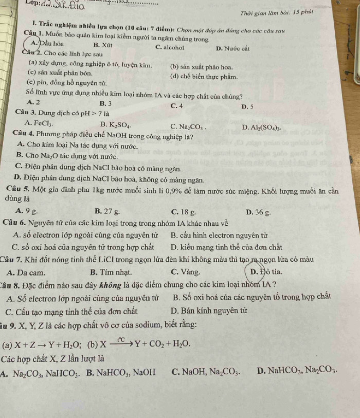 Lop:
_
_
Thời gian làm bài: 15 phút
I. Trắc nghiệm nhiều lựa chọn (10 câu: 7 điểm): Chọn một đáp án đúng cho các câu sau
Câu 1. Muốn bảo quản kim loại kiểm người ta ngâm chúng trong
A. Dầu hỏa B. Xút C. alcohol D. Nước cất
Câu 2. Cho các lĩnh lực sau
(a) xây dựng, công nghiệp ô tô, luyện kim. (b) sản xuất pháo hoa.
(c) sản xuất phân bón. (d) chế biến thực phẩm.
(e) pin, đồng hồ nguyên tử.
Số lĩnh vực ứng dụng nhiều kim loại nhóm IA và các hợp chất của chúng?
A. 2 B. 3 C. 4 D. 5
Câu 3. Dung dịch có pH 71 là
A. FeCl_3. B. K_2SO_4. C. Na_2CO_3. D. Al_2(SO_4)_3.
Câu 4. Phương pháp điều chế NaOH trong công nghiệp là?
A. Cho kim loại Na tác dụng với nước.
B. Cho Na_2O tác dụng với nước.
C. Điện phân dung dịch NaCl bão hoà có màng ngăn.
D. Điện phân dung dịch NaCl bão hoà, không có màng ngăn.
Câu 5. Một gia đình pha 1kg nước muối sinh lí 0,9% để làm nước súc miệng. Khối lượng muối ăn cần
dùng là
A. 9 g. B. 27 g. C. 18 g. D. 36 g.
Câu 6. Nguyên tử của các kim loại trong trong nhóm IA khác nhau về
A. số electron lớp ngoài cùng của nguyên tử B. cầu hình electron nguyên tử
C. số oxi hoá của nguyên tử trong hợp chất D. kiểu mạng tinh thể của đơn chất
Câu 7. Khi đốt nóng tinh thể LiCl trong ngọn lửa đèn khí không màu thì tạo ra ngọn lửa có màu
A. Da cam. B. Tím nhạt. C. Vàng. D. Đỏ tía.
Câu 8. Đặc điểm nào sau đây không là đặc điểm chung cho các kim loại nhóm IA ?
A. Số electron lớp ngoài cùng của nguyên tử B. Số oxi hoá của các nguyên tố trong hợp chất
C. Cấu tạo mạng tinh thể của đơn chất D. Bán kính nguyên tử
âu 9. X, Y, Z là các hợp chất vô cơ của sodium, biết rằng:
(a) X+Zto Y+H_2O; (b) Xxrightarrow fcY+CO_2+H_2O.
Các hợp chất X, Z lần lượt là
A. Na_2CO_3,NaHCO_3. B. NaHCO_3;, NaOH C. NaOH, Na_2CO_3. D. NaHCO_3,Na_2CO_3.