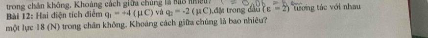 trong chân không. Khoảng cách giữa chủng là Bảo nhiề? 
Bài 12: Hai điện tích điểm q_1=+4(mu C) và q_2=-2(mu C) t đ ặt trong đầu (varepsilon =2) tương tác với nhau 
một lực 18 (N) trong chân không. Khoảng cách giữa chúng là bao nhiêu?