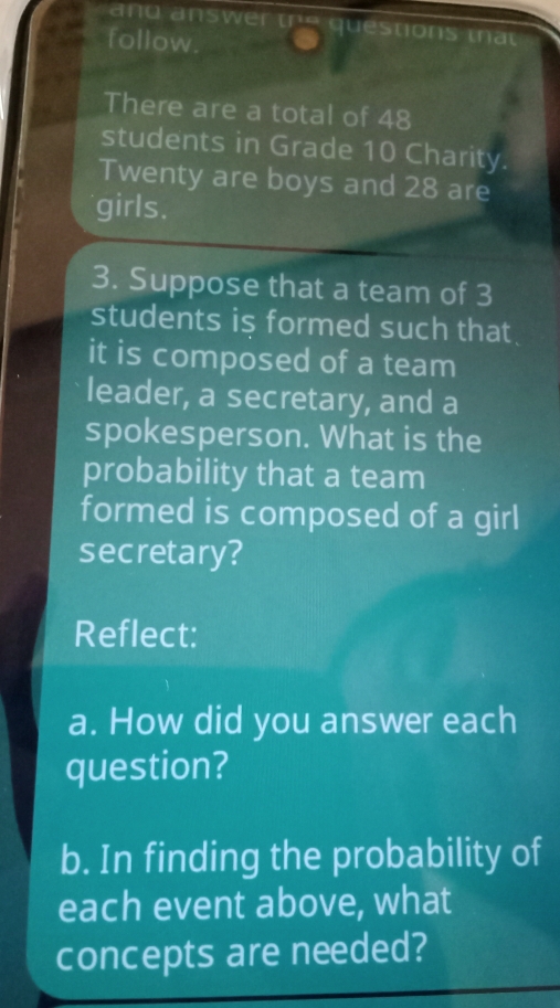 and answer the questions tnat 
follow 
There are a total of 48
students in Grade 10 Charity. 
Twenty are boys and 28 are 
girls. 
3. Suppose that a team of 3
students is formed such that 
it is composed of a team 
leader, a secretary, and a 
spokesperson. What is the 
probability that a team 
formed is composed of a girl 
secretary? 
Reflect: 
a. How did you answer each 
question? 
b. In finding the probability of 
each event above, what 
concepts are needed?