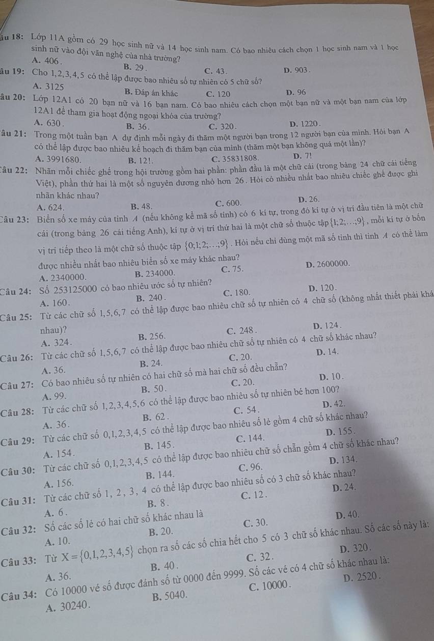 ầu 18: Lớp 11A gồm có 29 học sinh nữ và 14 học sinh nam. Có bao nhiêu cách chọn 1 học sinh nam và 1 học
sinh nữ vào đội văn nghệ của nhà trường?
A. 406 . B. 29 .
C. 43 . D. 903.
ầu 19: Cho 1,2,3,4,5 có thể lập được bao nhiêu số tự nhiên có 5 chữ số?
A. 3125 B. Đáp án khác C. 120 D. 96
âu 20: Lớp 12A1 có 20 bạn nữ và 16 ban nam. Có bao nhiêu cách chọn một bạn nữ và một bạn nam của lớp
12A1 để tham gia hoạt động ngoại khóa của trường?
A. 630 . B. 36. C. 320.
D. 1220 .
2âu 21: Trong một tuần bạn A dự định mỗi ngày đi thăm một người bạn trong 12 người bạn của mình. Hỏi bạn A
có thể lập được bao nhiêu kể hoạch đi thăm bạn của minh (thăm một bạn không quá một lần)?
A. 3991680. B. 12!. C. 35831808. D. 7!
Câu 22: Nhãn mỗi chiếc ghế trong hội trường gồm hai phần: phần đầu là một chữ cái (trong bảng 24 chữ cái tiếng
Việt), phần thứ hai là một số nguyên dương nhỏ hơn 26. Hòi có nhiều nhất bao nhiêu chiếc ghế được ghi
nhãn khác nhau?
A. 624. B. 48. C. 600. D. 26.
Câu 23: Biển số xe máy của tỉnh 4 (nếu không kể mã số tinh) có 6 kí tự, trong đó kí tự ở vị trí đầu tiên là một chữ
cái (trong bảng 26 cái tiếng Anh), kí tự ở vị trí thứ hai là một chữ số thuộc tập  1;2;...;9 , mỗi kí tự ở bốn
vị trí tiếp theo là một chữ số thuộc tập  0;1;2;...;9. Hỏi nếu chỉ dùng một mã số tinh thì tinh A có thể làm
được nhiều nhất bao nhiêu biển số xe máy khác nhau?
A. 2340000. B. 234000. C. 75. D. 2600000.
Câu 24: Số 253125000 có bao nhiêu ước số tự nhiên?
A. 160. B. 240 . C. 180. D. 120.
Câu 25: Từ các chữ số 1,5,6,7 có thể lập được bao nhiêu chữ số tự nhiên có 4 chữ số (không nhất thiết phải khá
nhau)?
A. 324. B. 256. C. 248 . D. 124 .
Câu 26: Từ các chữ số 1,5,6,7 có thể lập được bao nhiêu chữ số tự nhiên có 4 chữ số khác nhau?
A. 36. B. 24. C. 20.
D. 14.
Câu 27: Có bao nhiêu số tự nhiên có hai chữ số mà hai chữ số đều chẵn?
A. 99. B. 50. C. 20. D. 10.
Câu 28: Từ các chữ số 1,2,3,4,5,6 có thể lập được bao nhiêu số tự nhiên bé hơn 100?
C. 54 . D. 42.
A. 36. B. 62 .
Câu 29: Từ các chữ số 0,1,2,3,4,5 có thể lập được bao nhiêu số lẻ gồm 4 chữ số khác nhau?
A. 154. B. 145. C. 144. D. 155.
Câu 30: Từ các chữ số 0,1,2,3,4,5 có thể lập được bao nhiêu chữ số chẵn gồm 4 chữ số khác nhau?
A. 156. B. 144. C. 96. D. 134.
D. 24.
Câu 31: Từ các chữ số 1, 2, 3, 4 có thể lập được bao nhiêu số có 3 chữ số khác nhau?
C. 12 .
A. 6 . B. 8 .
Câu 32: Số các số lẻ có hai chữ số khác nhau là D. 40.
B. 20. C. 30.
A. 10.
Câu 33: Từ X= 0,1,2,3,4,5 chọn ra số các số chia hết cho 5 có 3 chữ số khác nhau. Số các số này là:
C. 32 . D. 320.
A. 36. B. 40 .
D. 2520 .
Câu 34: Có 10000 vé số được đánh số từ 0000 đến 9999. Số các vé có 4 chữ số khác nhau là:
A. 30240. B. 5040. C. 10000 .