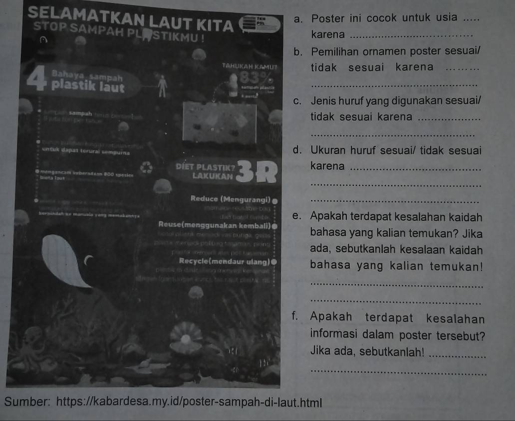 SELAMATKAN LAUT KITA 
a. Poster ini cocok untuk usia_ 
STOP SAMPAH PLP STIKMU ! 
A 
karena_ 
b. Pemilihan ornamen poster sesuai/ 
TAHUKAH IAMU? tidak sesuai karena_ 
Bahaya sampah
83%
plastik laut a 
samnam plastie 
_ 
. …” c. Jenis huruf yang digunakan sesuai/ 
* L sampah wun D 
I sute bun per toh . 
tidak sesuai karena_ 
_ 
untuk dapat terural sempurna d. Ukuran huruf sesuai/ tidak sesuai 
DIET PLASTIK? 
_ 
@mençancam vmberadasn BOO spasies LAKUKAN 3R karena_ 
bieta laut 
. 
Reduce (Mengurangi)@_ 
b b 
hernindat as manuals yany menatany s L an to cu b e. Apakah terdapat kesalahan kaidah 
Reuse(menggunakan kembali)@ bahasa yang kalian temukan? Jika 
Lank dena di vas dúriga, gela 
** menio políbão * amrs punt ada, sebutkanlah kesalaan kaidah 
e a ta m e 
Recycle(mendaur ulang)● bahasa yang kalian temukan! 
_ 
_ 
f. Apakah terdapat kesalahan 
informasi dalam poster tersebut? 
Jika ada, sebutkanlah!_ 
_ 
1 5 
Sumber: https://kabardesa.my.id/poster-sampah-di-laut.html