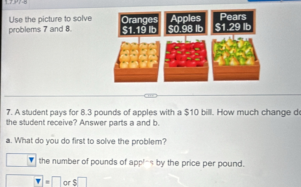 1.7.P7-8
Use the picture to solve
problems 7 and 8. 
7. A student pays for 8.3 pounds of apples with a $10 bill. How much change d
the student receive? Answer parts a and b.
a. What do you do first to solve the problem?
the number of pounds of appl^(s by the price per pound.
v)=□ or $ □