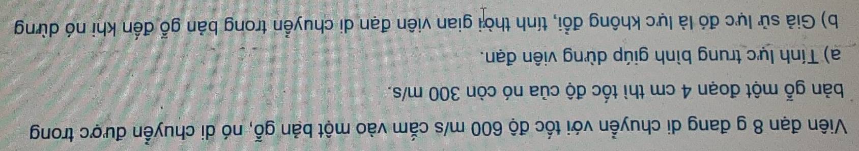 Viên đạn 8 g đang di chuyển với tốc độ 600 m/s cắm vào một bản gỗ, nó di chuyển được trong 
bản gỗ một đoạn 4 cm thì tốc độ của nó còn 300 m/s. 
a) Tính lực trung bình giúp dừng viên đạn. 
b) Giả sử lực đó là lực không đổi, tính thời gian viên đạn di chuyển trong bản gỗ đến khi nó dừng