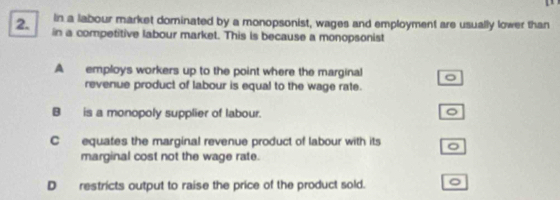 in a labour market dominated by a monopsonist, wages and employment are usually lower than
2. in a competitive labour market. This is because a monopsonist
A employs workers up to the point where the marginal 。
revenue product of labour is equal to the wage rate.
B is a monopoly supplier of labour.
。
C equates the marginal revenue product of labour with its 。
marginal cost not the wage rate.
D restricts output to raise the price of the product sold. 。