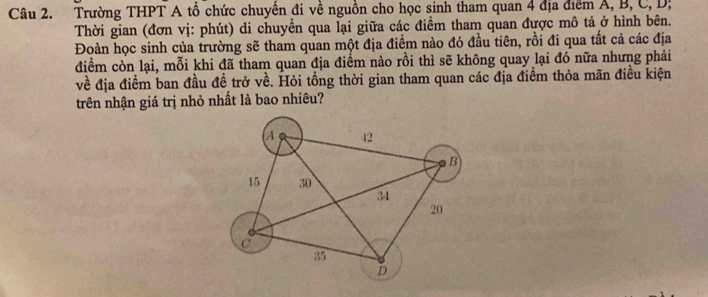 Trường THPT A tổ chức chuyến đi về nguồn cho học sinh tham quan 4 địa diểm A, B, C, D; 
Thời gian (đơn vị: phút) di chuyền qua lại giữa các điểm tham quan được mô tả ở hình bên. 
Đoàn học sinh của trường sẽ tham quan một địa điểm nào đó đầu tiên, rồi đi qua tất cả các địa 
điểm còn lại, mỗi khi đã tham quan địa điểm nào rồi thì sẽ không quay lại đó nữa nhưng phải 
về địa điểm ban đầu đề trở về. Hỏi tổng thời gian tham quan các địa điểm thỏa mãn điều kiện 
trên nhận giá trị nhỏ nhất là bao nhiêu?