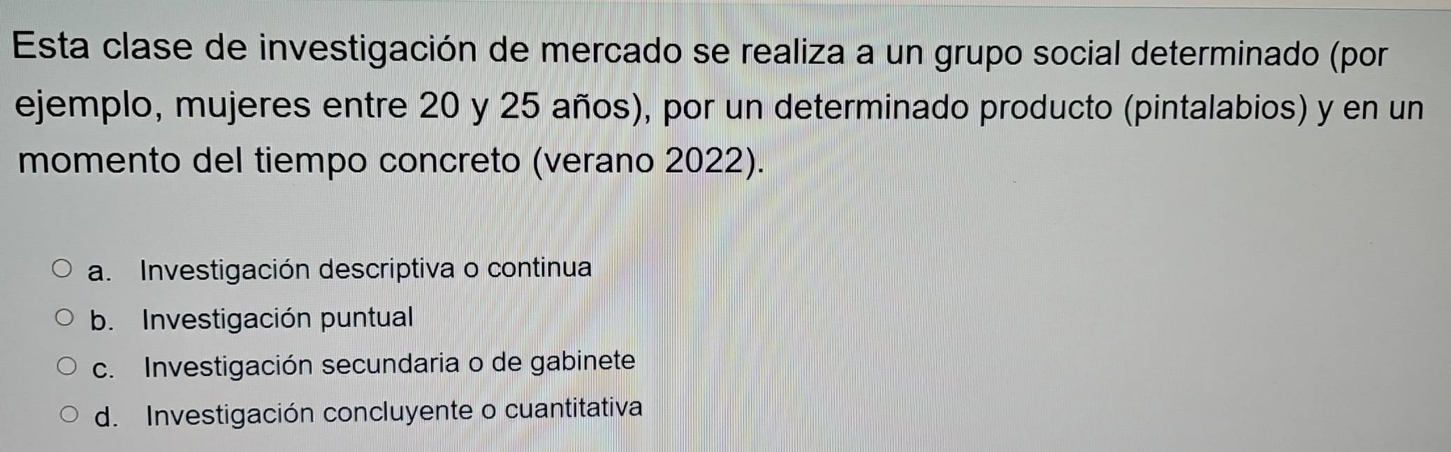 Esta clase de investigación de mercado se realiza a un grupo social determinado (por
ejemplo, mujeres entre 20 y 25 años), por un determinado producto (pintalabios) y en un
momento del tiempo concreto (verano 2022).
a. Investigación descriptiva o continua
b. Investigación puntual
c. Investigación secundaria o de gabinete
d. Investigación concluyente o cuantitativa